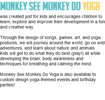 Monkey See Monkey Do Yoga was created just for kids and encourages children to learn, explore and improve their development in a fun and creative way. Through the design of songs, games, art, and yoga postures, we will journey around the world, go on wild adventures, and learn about nature and animals. Kids will get to do what they do best (play!) all while developing the brain, body awareness and techniques for breathing and calming the mind. Monkey See Monkey Do Yoga is also available to custom design yoga-themed events and birthday parties! 